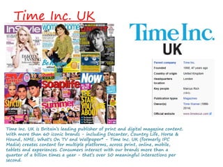 Time Inc. UK
Time Inc. UK is Britain’s leading publisher of print and digital magazine content.
With more than 60 iconic brands - including Decanter, Country Life, Horse &
Hound, NME, What's On TV and Wallpaper* - Time Inc. UK (formerly IPC
Media) creates content for multiple platforms, across print, online, mobile,
tablets and experiences. Consumers interact with our brands more than a
quarter of a billion times a year - that’s over 10 meaningful interactions per
second.
 
