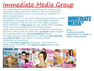 Immediate Media Group
We create compelling content on platforms that enhances the
way people engage with what they love. That’s at the heart of
what we do and what drives us as we shape our portfolio of
special interest brands.
Immediate Media Co is an award-winning special interest content
and platform company. We are one of the biggest consumer
media businesses in the UK and one of the largest magazine
media publishers. In May 2015 we were named Media Company
of the Year at the prestigious British Media Awards.
World-class content and an innovative culture are our primary
objectives. Every month we reach over 16 million highly engaged
UK consumers across our 70+ multiplatform brands.
To create category-leading brands, we employ 1,100 dedicated
and talented staff at our offices in London, Bristol,
Camberley and Manchester.
We sell 74 million magazines every year, with well over 1
million active subscribers, and reach 33 million people online
every month.
Vision >
Creating innovative
opportunities for people to
explore their passions.
 