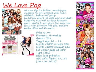 We Love Pop
We Love Pop is a brilliant monthly pop
magazine for girls obsessed with music,
celebrities, fashion and gossip.
We tell you what’s hot right now and what’s
happening next with exclusive backstage
access, photos & interviews. Plus each issue
comes with premium free gifts, exclusive
reader offers and discounts.
Price £2.99
Frequency 4-weekly
Gender Girls
Target Age 10 - 15
Inserts /1000 (Loose) £28
Inserts /1000 (Bound) £26
Full colour page £3,500
Type Teens
Next issue publishes
ABC sales figures 37,256
(Jan-Jun 2015)
 