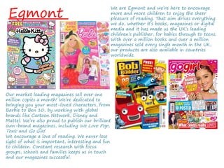 Egmont
We are Egmont and we’re here to encourage
more and more children to enjoy the sheer
pleasure of reading. That aim drives everything
we do, whether it’s books, magazines or digital
media and it has made us the UK’s leading
children’s publisher, for babies through to teens.
With over a million books and over a million
magazines sold every single month in the UK,
our products are also available in countries
worldwide.
Our market leading magazines sell over one
million copies a month! We’re dedicated to
bringing you your most-loved characters, from
Barbie to Ben 10, by working with global
brands like Cartoon Network, Disney and
Mattel. We’re also proud to publish our brilliant
own-brand magazines, including We Love Pop,
Toxic and Go Girl.
We encourage a love of reading. We never lose
sight of what is important, interesting and fun
to children. Constant research with focus
groups, schools and families keeps us in touch
and our magazines successful.
 