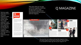 Q MAGAZINE
Tells the reader
what their aim is
with there
magazine, what
they want to
achieve. What
their target
audience is and
what they believe
there audience
should like and
be interested in
to buy the
magazine. And
how they want to
grow the
audiences music
taste.
They have their main audience who buy their magazine. Giving
the reader background information of what their natural audience
is. For example the median age who buy the magazine is 34.
They show what you can get
out of the magazine,, what they
can get access to if they
purchase this magazine and
what bands/artists are involved
with the magazine.
 