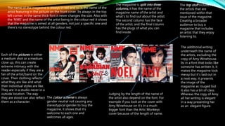 The name of the magazine is always in red and so is the name of the
artist featuring in the picture on the front cover. Its always in the top
left corner, in the same thick font it never changes the size. Also with
the ‘NME’ and the name of the artist being in the colour red it shows
that the magazine is aimed at all genders, not just a specific one and
there's no stereotype behind the colour red.
Judging by the length of the name of
the artist also depend on the font. For
example if you look at the cover with
Amy Winehouse on it’s in a much
bigger font than the Artic Monkeys
cover because of the length of name.
Each of the pictures in either
a medium shot or a medium
close up, this can create
extreme intimacy with the
reader especially if they are a
fan of the artist/band on the
cover. Their clothing reflects
what they are like and what
their individual styles are like.
They are in a studio never in a
outside location. The way
they are stood can also reflect
them as a character.
The additional writing
underneath the name of
the artists, excluding the
copy of Amy Winehouse.
Its in a font that looks like
someone has written it, it
makes the magazine look
messy but it’s laid out in
a neat way, it presents
the image of the
magazine as rouged but
it also has a bit of class.
Whereas the copy of Amy
all her writing is elegant
in a way presenting her
as an elegant figure.
The magazine is split into three
columns, it has the name of the
magazine name of the artist and
what's to find out about the artist.
The second column has the face
of the artist, and the final column
has the plugs of what you can
find inside.
The colour scheme is always
gender neutral not causing any
stereotypical gender to buy the
magazine, it shows that it’s
welcome to each one and
welcomes all ages.
The top stuff includes all
the artists that are
mentioned within that
issue of the magazine.
Creating a broader
audience to buy a
magazine that includes
an artist that they enjoy
listening to.
 
