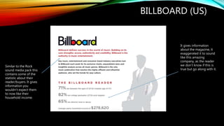 BILLBOARD (US)
Similar to the Rock
sound media pack this
contains some of the
statistic about their
reader/buyers. It gives
information you
wouldn’t expect them
to now like their
household income.
It gives information
about the magazine, it
exaggerated it to sound
like this amazing
company, as the reader
we don’t know if this is
true but go along with it.
 