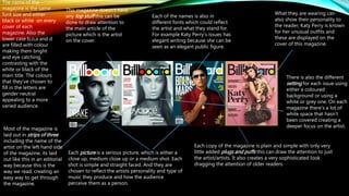 The name of the
magazine is the same
font size and either
black or white on every
cover of each
magazine. Also the
lower case b,o,a and d
are filled with colour
making them bright
and eye catching,
contrasting with the
white or black of the
main title. The colours
that they’ve chosen to
fill in the letters are
gender neutral
appealing to a more
varied audience.
Each picture is a serious picture, which is either a
close up, medium close up or a medium shot. Each
shot is simple and straight faced. And they are
chosen to reflect the artists personality and type of
music they produce and how the audience
perceive them as a person.
Each of the names is also in
different fonts which could reflect
the artist and what they stand for.
For example Katy Perry’s issues has
elegant writing because she can be
seen as an elegant public figure.
There is also the different
setting for each issue using
either a coloured
background or using a
white or grey one. On each
magazine there’s a lot of
white space that hasn’t
been covered creating a
deeper focus on the artist.
What they are wearing can
also show their personality to
the reader, Katy Perry is known
for her unusual outfits and
these are displayed on the
cover of this magazine.
Most of the magazine is
laid out in strips of three
including the name of the
artist on the left hand side
of the magazine, its laid
out like this in an editorial
way because this is the
way we read, creating an
easy way to get through
the magazine.
This magazine doesn’t have
any top stuff this can be
done to draw attention to
the main article of the
picture which is the artist
on the cover.
Each copy of the magazine is plain and simple with only very
little added plugs and puffs this can draw the attention to just
the artist/artists. It also creates a very sophisticated look
dragging the attention of older readers.
 