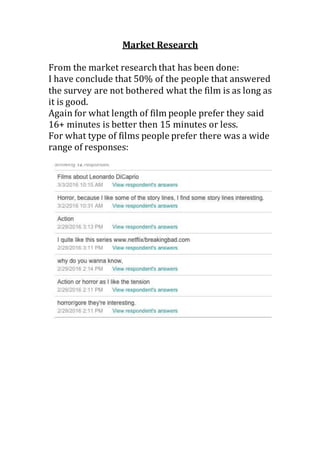 Market Research
From the market research that has been done:
I have conclude that 50% of the people that answered
the survey are not bothered what the film is as long as
it is good.
Again for what length of film people prefer they said
16+ minutes is better then 15 minutes or less.
For what type of films people prefer there was a wide
range of responses:
 