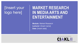 MARKET RESEARCH
IN MEDIA ARTS AND
ENTERTAINMENT
Module: Market Research
Lecturer: [Insert name]
Date: [Insert data]
PRESENTATION SUPPORTED BY
[Insert your
logo here]
 