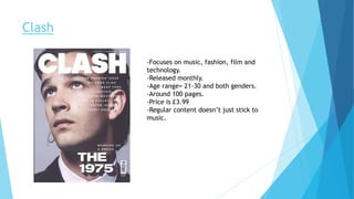 Clash
-Focuses on music, fashion, film and
technology.
-Released monthly.
-Age range= 21-30 and both genders.
-Around 100 pages.
-Price is £3.99
-Regular content doesn’t just stick to
music.
 