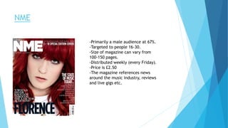 NME
-Primarily a male audience at 67%.
-Targeted to people 16-30.
-Size of magazine can vary from
100-150 pages.
-Distributed weekly (every Friday).
-Price is £2.50
-The magazine references news
around the music industry, reviews
and live gigs etc.
 