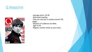 Q Magazine
-Average price= £4.50
-Delivered monthly.
-Size can vary but is usually around 150
pages.
-Majority of audience are Male.
-Age:15-44
-Regular content sticks to just music.
 