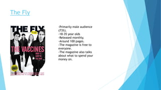 The Fly
-Primarily male audience
(73%).
-18-35 year olds
-Released monthly.
-Around 100 pages.
-The magazine is free to
everyone.
-The magazine also talks
about what to spend your
money on.
 