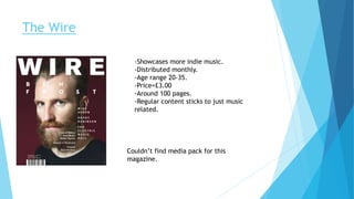 The Wire
-Showcases more indie music.
-Distributed monthly.
-Age range 20-35.
-Price=£3.00
-Around 100 pages.
-Regular content sticks to just music
related.
Couldn’t find media pack for this
magazine.
 