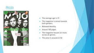 Mojo
 The average age is 37.
 The magazine is aimed towards
both genders.
 Released Monthly.
 Around 100 pages.
 The magazine focuses on music
across all genres.
 The price is around £3.50
 