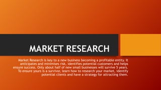 MARKET RESEARCH
Market Research is key to a new business becoming a profitable entity. It
anticipates and minimises risk, identifies potential customers and helps
ensure success. Only about half of new small businesses will survive 5 years.
To ensure yours is a survivor, learn how to research your market, identify
potential clients and have a strategy for attracting them.
 