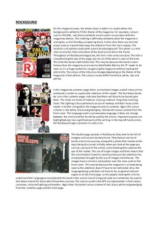 ROCKSOUND
On this magazinecover, the photo shoot is taken in a studio where the
background is edited to fitthe theme of the magazine. For example, colours
such as YELLOW, red, black and white areall used in association with this
magazines edition. The clothingis definitely related to what the magazineis
aimingfor, as Fall OutBoy arewearing black.In this shot, there are minimal
props used as itwould take away the attention from the main subject. The
location is of a photo studio with a plain bluebackground.This photo is a mid-
shot so only the chest and above of the band arevisiblein the frame.
Throughout all RockSound magazines,the font is the same structure. The title is
situated alongthe top of the page, but not all of the word is seen all the time.
This time the band is behind the title. This may be because the band is more
famous than the magazine so are easily identifiable.Mainly,the ‘R’ needs to be
seen as itis a huge symbol for recognisingthe magazine without reading the
entire title. The colour of the title also changes depending on the theme of the
magazine in that edition. The colours rarely differ fromblack,white, red, and
yellow.
In this magazines contents page, there aremultipleimages used of many artists
and bands in order to capturethe attention of the reader. The fact these bands
etc arein the contents pages indicates thatthere will bearticles based upon
them. The shots are mixes of medium closeup,medium longshots and long
shots.The lightingis focused heavily on use of makeup and their faces so the
reader is further intrigued to the magazineand its contents. Again the colour
scheme is red, white, black and green/grey, follows the colour scheme from the
front cover. The languageused is justeveryday language, itdoes not change
between the articleand the formality used by the artists.Importantaspects are
highlighted over less significantparts of the writing. In the top left hand corner,
the RockSound logo is present in a red circle.
The double page spreads in RockSound, they tend to be full of
imagery and column based articles.They feature stories of
bands and artists journey,alongwith a photo that relates to the
topic being discussed.Initially,when you look at the page you
can see a pictureof the artists,and a headingthat captures the
eye of the reader. The use of larger images and fonts means that
the articledoesn’t need to stand out because the attention has
already been brought by the use of images and titles etc. The
images have a lotmore atmosphere over the ones used on the
front cover. This may be because the magazine is already being
read so the attention doesn’t have to be redirected. Also, the
languagebeing used does not have to be as generalised and
vague as on the front page, as the people readingthe articles
understand the languageassociated with the band in the article.Useof slangand code can sometimes be used to
talk about a band for those who followtheir journey. The colours used in the DPS are represented in font colour,
costumes, coloured lightingand headers. Again they followthe colour scheme of red, black,white and green/grey
from the contents page and the front page.
 