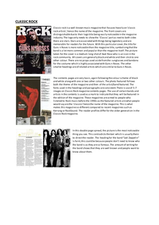 CLASSIC ROCK
Classic rock isa well-known music magazinethat focuses heavily on ‘classic
rock artists’,hence the name of the magazine. The front covers are
distinguishabledueto their logo title being easily noticeablein the magazine
industry.The logo only needs to showthe ‘Classic’partas nextto both sides
there are stars.Stars areassociated with things being legendary and are
memorable for readers for the future. With this particularcover,the title for
Guns n Roses is more noticeablethan the magazine title, symbolisingthatthe
band is a lot more common and popular than the magazine itself.The picture
taken for the cover is a medium long shotof Axel Rose who is an icon in the
rock community. All covers are generally black and white and then stick to one
other colour.There are no props used asidefromthe sunglasses and bandana
for the costume which is highly associated with Guns n Roses. The other
smaller headings areof related artists which aresimilar to Guns n Roses.
The contents pages are very basic,again followingthecolour scheme of black
and white alongwith one or two other colours.The photo featured follows
both the theme of the magazine and then of the artist/band featured. The
fonts used in the headings and paragraphs areconsistent.There is useof 5-7
images on Classic Rock magazinecontents pages. The use of certain bands and
artists in the contents is used as a mark to indicatethatthey will befeatured in
the edition of the magazine. These magazines areaimed to people who
listened to Rock music before the 1990s as the featured artists arewhat people
would say arethe ‘classics’hencethe name of the magazine. This is what
makes this magazineso different compared to recent magazines such as
Kerrang or RockSound. The reader profiles differ for the older generati on in the
Classic Rock magazine.
In this double page spread, the pictureis the most noticeable
thing you see. This contradicts thetext which is usually there
to directthe reader. The headingfor the band “Led Zeppelin”
is faint,this could be because people don’t need to know who
the band is as they areso famous.The amount of writingfor
the band shows that they are well known and people want to
know about them.
 