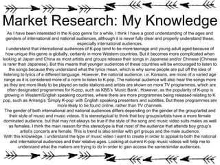 Market Research: My Knowledge
As I have been interested in the K-pop genre for a while, I think I have a good understanding of the ages and
genders of international and national audiences, although it is never fully clear and properly understand these,
especially international audiences.
I understand that international audiences of K-pop tend to be more teenage and young adult aged because of
how unique this genre is globally, certainly in more Western countries. But it becomes more complicated when
looking at Japan and China as most artists and groups release their songs in Japanese and/or Chinese (Chinese
is rarer than Japanese). But this means that younger audiences of these countries will be encouraged to listen to
the songs because they understand what the lyrics mean, which is why some people are put off the idea of
listening to lyrics of a different language. However, the national audience, i.e. Koreans, are more of a varied age
range as it is considered more of a norm to listen to K-pop. The national audience will also hear the songs more
as they are more likely to be played on radio stations and artists are shown on more TV programmes, which are
often designated programmes for K-pop, such as KBS’s ‘Music Bank’. However, as the popularity of K-pop is
growing in Western/English speaking countries, where there are more programmes being released relating to K
pop, such as Arirang’s ‘Simply K-pop’ with English speaking presenters and subtitles. But these programmes are
more likely to be found online, rather than TV channels.
The gender of both international and national audiences differs depending on the gender of the group/artist and
their style of music and music videos. It is stereotypical to think that boy groups/artists have a more female
dominated audience, but that may not always be true if the style of the song and music video suits males as well
as females. I think the main reason for this stereotype is that most of the audience that attends boy group’s
artist’s concerts are female. This is trend is also similar with girl groups and the male audience.
With this knowledge, I understand the type of music video I want to create in order to appeal to both the national
and international audiences and their relative ages. Looking at current K-pop music videos will help me to
understand what the makers are trying to do in order to gain access the same/similar audiences.
 