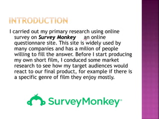 I carried out my primary research using online
survey on Survey Monkey an online
questionnare site. This site is widely used by
many companies and has a milion of people
willing to fill the answer. Before I start producing
my own short film, I conduced some market
research to see how my target audiences would
react to our final product, for example if there is
a specific genre of film they enjoy mostly.
 