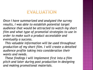 Once I have summarized and analyzed the survey
results, I was able to establish potential target
audience that would be attracted to watch my short
film and what type of promotial strategies to use in
order to make such a product accessiable and
eventually a success.
This valuable information will be used throughout
production of my short film. I will create a detailed
audience profile taking into consideration their
wants and needs.
These findings I will implement first into a film
pitch and later during post production in designing
and making promotional materials.
 