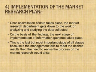 4) IMPLEMENTATION OFTHE MARKET
RESEARCH PLAN:-
• Once assimilation ofdata takes place, the market
research department gets down to the work of
analyzing and studying the datacollected.
• On the basis of the ﬁndings, the next stage of
implementation of information gathered takes place.
• This is the last but most important stage of all stages
because if the management fails to meet the desired
results then the need to revise the process of the
market research would arise.
 