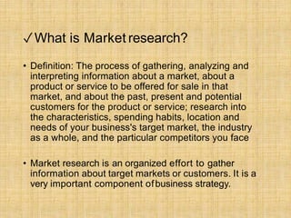 ✓What is Market research?
• Definition: The process of gathering, analyzing and
interpreting information about a market, about a
product or service to be offered for sale in that
market, and about the past, present and potential
customers for the product or service; research into
the characteristics, spending habits, location and
needs of your business's target market, the industry
as a whole, and the particular competitors you face
• Market research is an organized effort to gather
information about target markets or customers. It is a
very important component ofbusiness strategy.
 