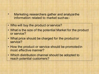 • Marketing researchers gather and analyzethe
information related to market suchas:-
• Who will buy the product orservice?
• What is the size of the potential Market for the product
or service?
• What price should be charged for the product or
service?
• How the product or service should be promotedin
most effective manner?
• Which distribution channel should be adopted to
reach potential customers?
 