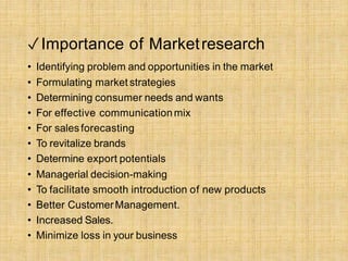 ✓Importance of Marketresearch
• Identifying problem and opportunities in the market
• Formulating market strategies
• Determining consumer needs and wants
• For effective communicationmix
• For salesforecasting
• To revitalize brands
• Determine export potentials
• Managerial decision-making
• To facilitate smooth introduction of new products
• Better CustomerManagement.
• Increased Sales.
• Minimize loss in your business
 