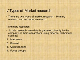 ✓Types of Market research
• There are two types of market research – Primary
research and secondary research.
1) Primary Research:
• In this research, new data is gathered directly by the
company or their researchers using different techniques
such as:
1. Interviews
2. Surveys
3. Questionnaire
4. Focus groups
 