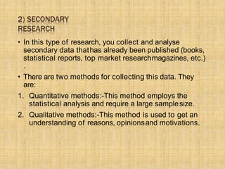 2) SECONDARY
RESEARCH
• In this type of research, you collect and analyse
secondary data thathas already been published (books,
statistical reports, top market researchmagazines, etc.)
.
• There are two methods for collecting this data. They
are:
1. Quantitative methods:-This method employs the
statistical analysis and require a large samplesize.
2. Qualitative methods:-This method is used to get an
understanding of reasons, opinionsand motivations.
 