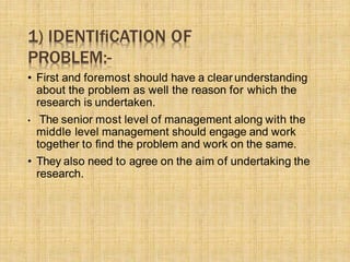 1) IDENTIﬁCATION OF
PROBLEM:-
• First and foremost should have a clearunderstanding
about the problem as well the reason for which the
research is undertaken.
• The senior most level of management along with the
middle level management should engage and work
together to ﬁnd the problem and work on the same.
• They also need to agree on the aim of undertaking the
research.
 
