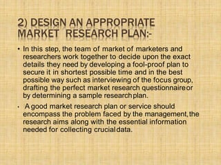 2) DESIGN AN APPROPRIATE
MARKET RESEARCH PLAN:-
• In this step, the team of market of marketers and
researchers work together to decide upon the exact
details they need by developing a fool-proof plan to
secure it in shortest possible time and in the best
possible way such as interviewing of the focus group,
drafting the perfect market research questionnaireor
by determining a sample researchplan.
• A good market research plan or service should
encompass the problem faced by the management,the
research aims along with the essential information
needed for collecting crucialdata.
 