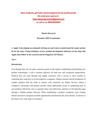 Dear students, get fully solved assignments by professionals
Do send your query at :
help.mbaassignments@gmail.com
or call us at :08263069601
Market Research
December 2022 Examination
1. Apple is developing an automatic driving car and wants to understand the target market
fit for the same. Using techniques of new product development elaborate on the steps that
Apple must follow in the research and development. (10 Marks)
Ans 1.
Introduction
Even though there are too many consumer goods on the market, establishing and launching new
product technologies is still a common objective for both new and recognized organizations.
Products that can meet demand and supply customers with a service to their troubles or
something they need have to be developed by companies. Market research and the production of
suitable products that are made to interact with customers are linked. Services obtain a
competitive advantage with product growth, which additionally assists in establishing how to
cost products effectively, how to generate them cost-effectively, and how to fill upmarket gaps
through a reliable product lifecycle. When establishing a product, companies must conduct
market research to recognize possible opportunities and decrease the active threats. As shown in
the layout over, each stage of a product's
 
