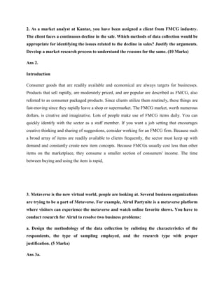 2. As a market analyst at Kantar, you have been assigned a client from FMCG industry.
The client faces a continuous decline in the sale. Which methods of data collection would be
appropriate for identifying the issues related to the decline in sales? Justify the arguments.
Develop a market research process to understand the reasons for the same. (10 Marks)
Ans 2.
Introduction
Consumer goods that are readily available and economical are always targets for businesses.
Products that sell rapidly, are moderately priced, and are popular are described as FMCG, also
referred to as consumer packaged products. Since clients utilize them routinely, these things are
fast-moving since they rapidly leave a shop or supermarket. The FMCG market, worth numerous
dollars, is creative and imaginative. Lots of people make use of FMCG items daily. You can
quickly identify with the sector as a staff member. If you want a job setting that encourages
creative thinking and sharing of suggestions, consider working for an FMCG firm. Because such
a broad array of items are readily available to clients frequently, the sector must keep up with
demand and constantly create new item concepts. Because FMCGs usually cost less than other
items on the marketplace, they consume a smaller section of consumers' income. The time
between buying and using the item is rapid,
3. Metaverse is the new virtual world, people are looking at. Several business organizations
are trying to be a part of Metaverse. For example, Airtel Partynite is a metaverse platform
where visitors can experience the metaverse and watch online favorite shows. You have to
conduct research for Airtel to resolve two business problems:
a. Design the methodology of the data collection by enlisting the characteristics of the
respondents, the type of sampling employed, and the research type with proper
justification. (5 Marks)
Ans 3a.
 