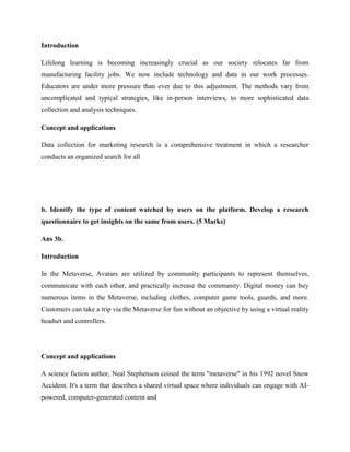 Introduction
Lifelong learning is becoming increasingly crucial as our society relocates far from
manufacturing facility jobs. We now include technology and data in our work processes.
Educators are under more pressure than ever due to this adjustment. The methods vary from
uncomplicated and typical strategies, like in-person interviews, to more sophisticated data
collection and analysis techniques.
Concept and applications
Data collection for marketing research is a comprehensive treatment in which a researcher
conducts an organized search for all
b. Identify the type of content watched by users on the platform. Develop a research
questionnaire to get insights on the same from users. (5 Marks)
Ans 3b.
Introduction
In the Metaverse, Avatars are utilized by community participants to represent themselves,
communicate with each other, and practically increase the community. Digital money can buy
numerous items in the Metaverse, including clothes, computer game tools, guards, and more.
Customers can take a trip via the Metaverse for fun without an objective by using a virtual reality
headset and controllers.
Concept and applications
A science fiction author, Neal Stephenson coined the term "metaverse" in his 1992 novel Snow
Accident. It's a term that describes a shared virtual space where individuals can engage with AI-
powered, computer-generated content and
 