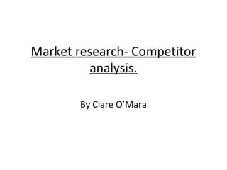 Market research- Competitor 
analysis. 
By Clare O’Mara 
 