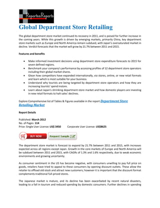 Global Department Store Retailing
The global department store market continued its recovery in 2011, and is poised for further increase in
the coming years. While this growth is driven by emerging markets, primarily China, key department
store markets such as Europe and North America remain subdued, with Japan’s oversaturated market in
decline. Verdict forecasts that the market will grow by 21.7% between 2011 and 2015.

Features and benefits

       Make informed investment decisions using department store expenditure forecasts to 2015 for
        seven defined regions.
       Benchmark your company's performance by accessing profiles of 12 department store operators
        including their global market shares.
       Glean how competitors have expanded internationally, via stores, online, or new retail formats
        and learn which is most suitable for your business.
       Understand why tourists are being targeted by department store operators and how they are
        increasing tourists' spend instore.
       Learn about Japan's shrinking department store market and how domestic players are investing
        in new retail formats to halt sales' declines.

Explore Comprehensive list of Tables & Figures available in the report Department Store
Retailing Market

Report Details

Published: March 2012
No. of Pages: 114
Price: Single User License: US$ 3450     Corporate User License: US$8625




The department store market is forecast to expand by 21.7% between 2011 and 2015, with increases
expected across all regions except Japan. Growth in the core markets of Europe and North America will
be subdued between 2011 and 2015, with CAGRs of 1.3% and 1.6% respectively, due to weak economic
environments and growing uncertainty.

As consumer sentiment in the US has become negative, with consumers unwilling to pay full price on
goods, retailers have tried to appeal to these consumers by opening discount outlets. These allow the
retailer to offload old stock and attract new customers; however it is important that the discount format
complements traditional full-priced stores.

The Japanese market is mature, and its decline has been exacerbated by recent natural disasters,
leading to a fall in tourism and reduced spending by domestic consumers. Further declines in spending
 