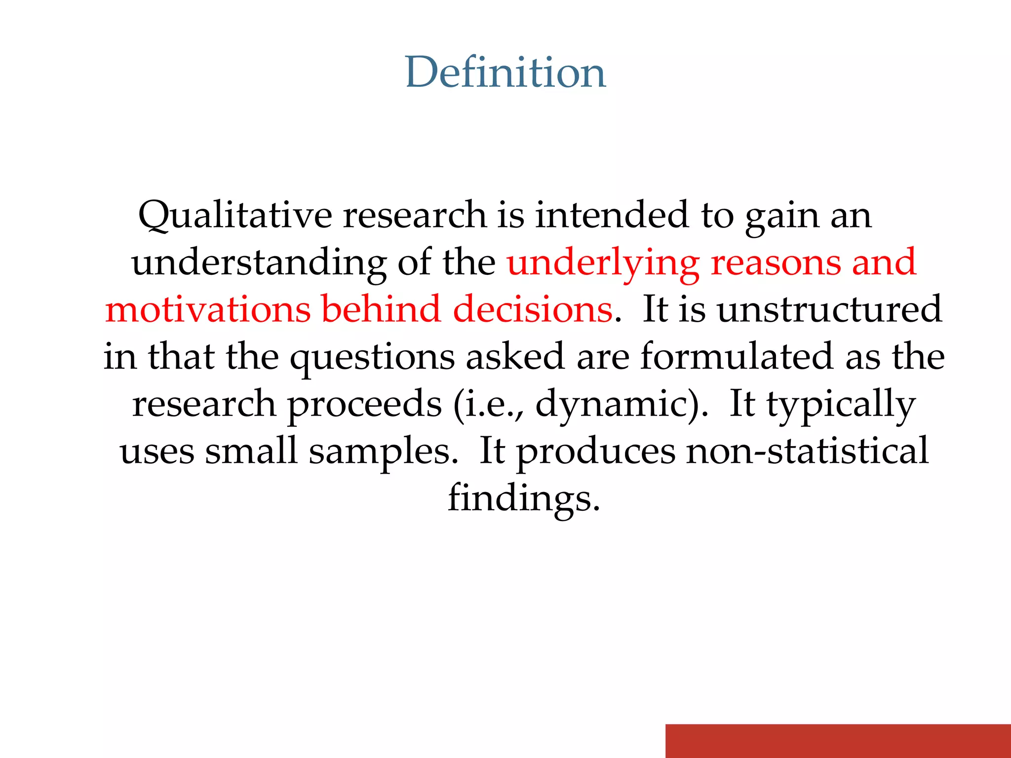 Definition


  Qualitative research is intended to gain an
  understanding of the underlying reasons and
motivations behind decisions. It is unstructured
in that the questions asked are formulated as the
  research proceeds (i.e., dynamic). It typically
 uses small samples. It produces non-statistical
                     findings.
 
