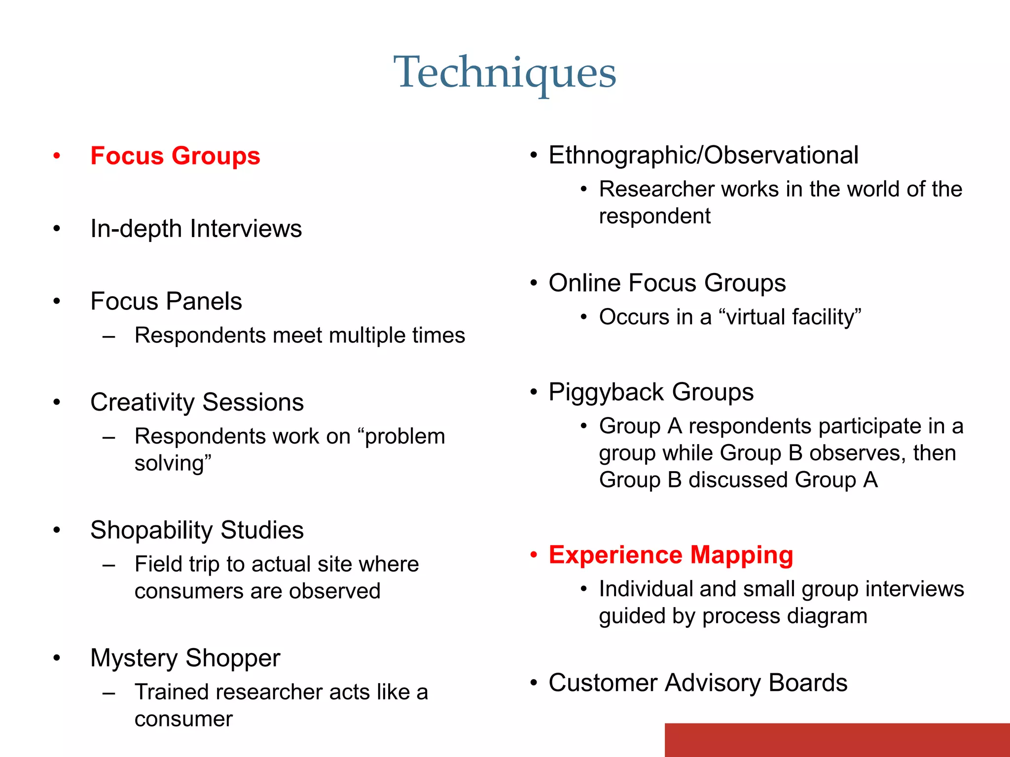 Techniques
•   Focus Groups                         • Ethnographic/Observational
                                             • Researcher works in the world of the
                                               respondent
•   In-depth Interviews

                                         • Online Focus Groups
•   Focus Panels
                                             • Occurs in a “virtual facility”
     – Respondents meet multiple times


•   Creativity Sessions                  • Piggyback Groups
     – Respondents work on “problem          • Group A respondents participate in a
       solving”                                group while Group B observes, then
                                               Group B discussed Group A

•   Shopability Studies
     – Field trip to actual site where   • Experience Mapping
       consumers are observed                • Individual and small group interviews
                                               guided by process diagram
•   Mystery Shopper
     – Trained researcher acts like a    • Customer Advisory Boards
       consumer
 