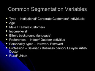 Common SSeeggmmeennttaattiioonn VVaarriiaabblleess 
 TTyyppee –– IInnssttiittuuttiioonnaall// CCoorrppoorraattee CCuussttoommeerrss// IInnddiivviidduuaallss 
 AAggee 
 MMaallee // FFeemmaallee ccuussttoommeerrss 
 IInnccoommee lleevveell 
 EEtthhnniicc bbaacckkggrroouunndd (llaanngguuaaggee) 
 PPrreeffeerreenncceess –– IInnddoooorr// OOuuttddoooorr aaccttiivviittiieess 
 PPeerrssoonnaalliittyy ttyyppeess –– IInnttrroovveerrtt// EExxttrroovveerrtt 
 PPrrooffeessssiioonn –– SSaallaarriieedd // BBuussiinneessss ppeerrssoonn// LLaawwyyeerr// AArrttiisstt// 
DDooccttoorr 
 RRuurraall// UUrrbbaann 
 