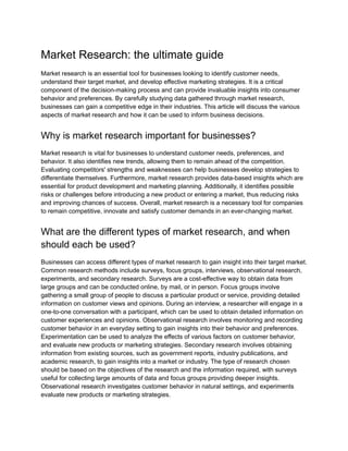 Market Research: the ultimate guide
Market research is an essential tool for businesses looking to identify customer needs,
understand their target market, and develop effective marketing strategies. It is a critical
component of the decision-making process and can provide invaluable insights into consumer
behavior and preferences. By carefully studying data gathered through market research,
businesses can gain a competitive edge in their industries. This article will discuss the various
aspects of market research and how it can be used to inform business decisions.
Why is market research important for businesses?
Market research is vital for businesses to understand customer needs, preferences, and
behavior. It also identifies new trends, allowing them to remain ahead of the competition.
Evaluating competitors' strengths and weaknesses can help businesses develop strategies to
differentiate themselves. Furthermore, market research provides data-based insights which are
essential for product development and marketing planning. Additionally, it identifies possible
risks or challenges before introducing a new product or entering a market, thus reducing risks
and improving chances of success. Overall, market research is a necessary tool for companies
to remain competitive, innovate and satisfy customer demands in an ever-changing market.
What are the different types of market research, and when
should each be used?
Businesses can access different types of market research to gain insight into their target market.
Common research methods include surveys, focus groups, interviews, observational research,
experiments, and secondary research. Surveys are a cost-effective way to obtain data from
large groups and can be conducted online, by mail, or in person. Focus groups involve
gathering a small group of people to discuss a particular product or service, providing detailed
information on customer views and opinions. During an interview, a researcher will engage in a
one-to-one conversation with a participant, which can be used to obtain detailed information on
customer experiences and opinions. Observational research involves monitoring and recording
customer behavior in an everyday setting to gain insights into their behavior and preferences.
Experimentation can be used to analyze the effects of various factors on customer behavior,
and evaluate new products or marketing strategies. Secondary research involves obtaining
information from existing sources, such as government reports, industry publications, and
academic research, to gain insights into a market or industry. The type of research chosen
should be based on the objectives of the research and the information required, with surveys
useful for collecting large amounts of data and focus groups providing deeper insights.
Observational research investigates customer behavior in natural settings, and experiments
evaluate new products or marketing strategies.
 
