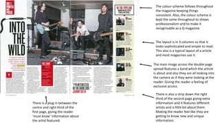 The colour scheme follows throughout
the magazine keeping things
consistent. Also, the colour scheme is
kept the same throughout to shows
professionalism and to make it
recognisable as a Q magazine.
The layout is in 3 columns so that it
looks sophisticated and simple to read.
This also is a typical layout of a article
and most magazines use it.
The main image across the double page
spread features a band which the article
is about and also they are all looking into
the camera as if they were looking at the
reader. Giving the reader a feeling of
exclusive access.
There is also a strip down the right
third of the second page giving extra
information and it features different
artists and a little bit about them.
Making the reader feel like they are
getting to know new and unique
information.
There is a plug in between the
centre and right third of the
first page, giving the reader
‘must know’ information about
the artist featured.
 