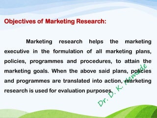 Objectives of Marketing Research:
Marketing research helps the marketing
executive in the formulation of all marketing plans,
policies, programmes and procedures, to attain the
marketing goals. When the above said plans, policies
and programmes are translated into action, marketing
research is used for evaluation purposes.
 