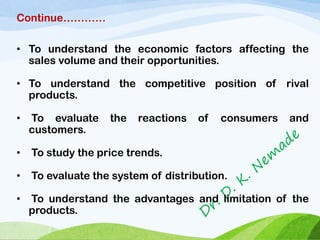 Continue…………
• To understand the economic factors affecting the
sales volume and their opportunities.
• To understand the competitive position of rival
products.
• To evaluate the reactions of consumers and
customers.
• To study the price trends.
• To evaluate the system of distribution.
• To understand the advantages and limitation of the
products.
 