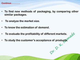 Continue…………
• To find new methods of packaging, by comparing other
similar packages.
• To analyze the market size.
• To know the estimation of demand.
• To evaluate the profitability of different markets.
• To study the customer’s acceptance of products.
 