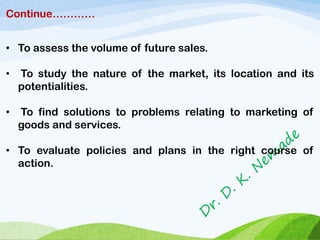 Continue…………
• To assess the volume of future sales.
• To study the nature of the market, its location and its
potentialities.
• To find solutions to problems relating to marketing of
goods and services.
• To evaluate policies and plans in the right course of
action.
 