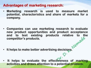 Advantages of marketing research:
• Marketing research is used to measure market
potential, characteristics and share of markets for a
company.
• Companies can use marketing research to evaluate
new product opportunities and product acceptance
and to test existing products relative to the
competitor’s products.
• It helps to make better advertising decisions.
• It helps to evaluate the effectiveness of marking
activities and draws attention to a potential problem.
 