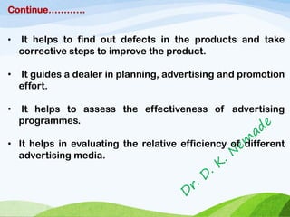 Continue…………
• It helps to find out defects in the products and take
corrective steps to improve the product.
• It guides a dealer in planning, advertising and promotion
effort.
• It helps to assess the effectiveness of advertising
programmes.
• It helps in evaluating the relative efficiency of different
advertising media.
 