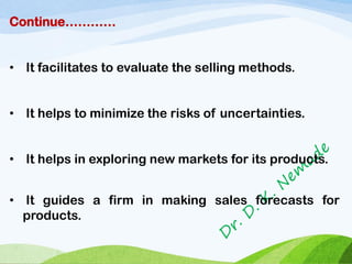 Continue…………
• It facilitates to evaluate the selling methods.
• It helps to minimize the risks of uncertainties.
• It helps in exploring new markets for its products.
• It guides a firm in making sales forecasts for
products.
 