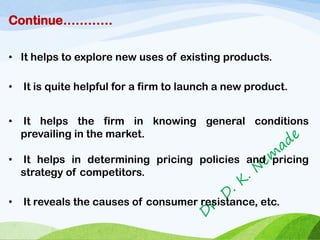Continue…………
• It helps to explore new uses of existing products.
• It is quite helpful for a firm to launch a new product.
• It helps the firm in knowing general conditions
prevailing in the market.
• It helps in determining pricing policies and pricing
strategy of competitors.
• It reveals the causes of consumer resistance, etc.
 