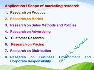 Application / Scope of marketing research
1. Research on Product
2. Research on Market
3. Research on Sales Methods and Policies
4. Research on Advertising
5. Customer Research
6. Research on Pricing
7. Research on Distribution
8. Research on Business Environment and
Corporate Responsibility
 