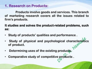 1. Research on Products:
Products involve goods and services. This branch
of marketing research covers all the issues related to
firm’s products.
It studies and solves the product-related problems, such
as:
• Study of products’ qualities and performance .
• Study of physical and psychological characteristics
of product.
• Determining uses of the existing products.
• Comparative study of competitive products .
 